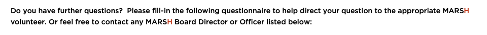 &nbsp;Do you have further questions? Please fill-in the following questionnaire to help direct your question to the appropriate MARSH volunteer. Or feel free to contact any MARSH Board Director or Officer listed below: